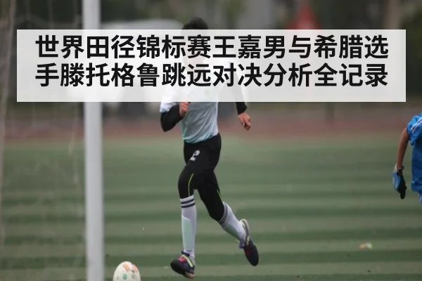 世界田径锦标赛王嘉男与希腊选手滕托格鲁跳远对决分析全记录