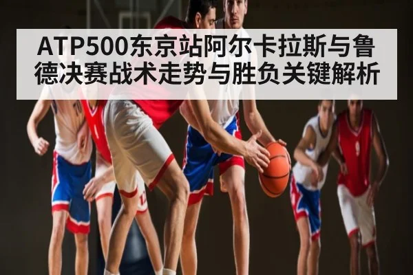 ATP500东京站阿尔卡拉斯与鲁德决赛战术走势与胜负关键解析