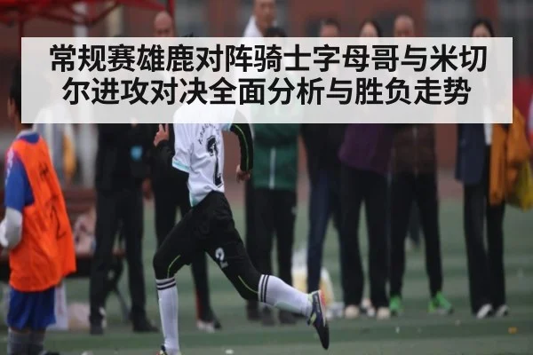 常规赛雄鹿对阵骑士字母哥与米切尔进攻对决全面分析与胜负走势